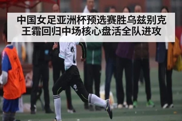中国女足亚洲杯预选赛胜乌兹别克 王霜回归中场核心盘活全队进攻